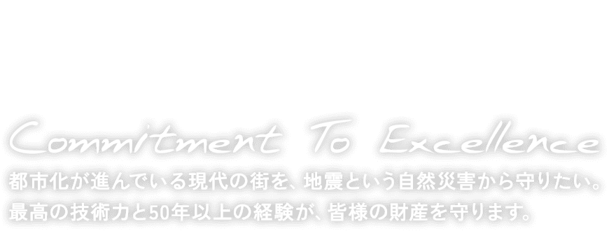 Commitment To Excellence 都市化が進んでいる現代の街を、地震という自然災害から守りたい。最高の技術力と50年以上の経験が、皆様の財産を守ります。